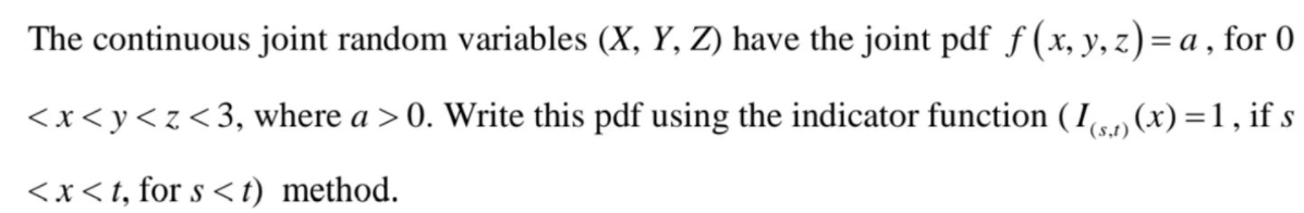 The continuous joint random variables (X, Y, Z) have the joint pdf f (x, y, z)= a , for 0
<x<y<z<3, where a >0. Write this pdf using the indicator function ( I, (x) =1, if s
(s,t)
<x<t, for s <t) method.
