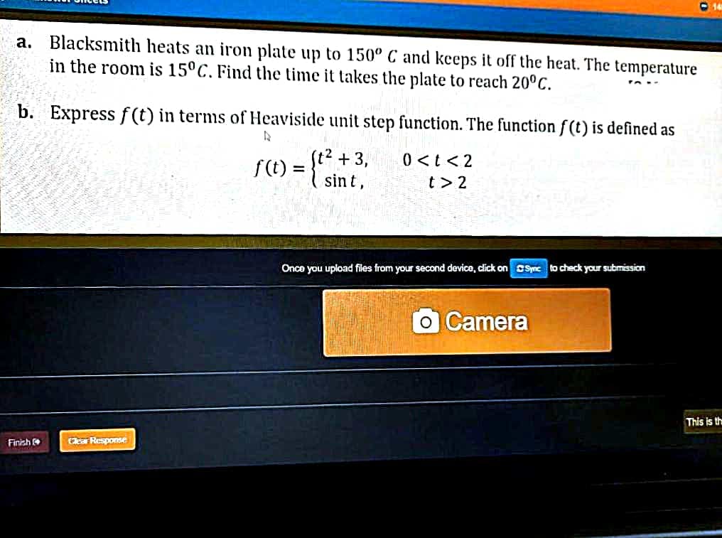 a. Blacksmith heats an iron plate up to 150º C and keeps it off the heat. The temperature
in the room is 15°C. Find the time it takes the plate to reach 20°C.
b. Express f(t) in terms of Heaviside unit step function. The function f(t) is defined as
(t2 +3,
S(1) = {*
0<tく2
sint,
t> 2
Onca you upload files from your second device, dlick on OSymc to check your submission
OCamera
This is th
Finish
Clear Response
