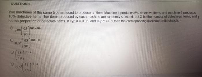 QUESTION 6
Two machines of the same type are used to produce an item. Machine 1 produces 5% defective items and machine 2 produces
10% defective items. Ten items produced by each machine are randomly selected. Let X be the number of defectives items, and g
be the proportion of defective items. If Họ e = 0.05, and H1 e = 0.1 then the corresponding likelihood ratio statistic =
95 100- the
2
95 100-10
0.5
90
18 10-X
19
19 10-1
0.5
18
