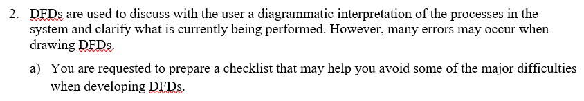 2. DEDS are used to discuss with the user a diagrammatic interpretation of the processes in the
system and clarify what is currently being performed. However, many errors may occur when
drawing DFDS.
a) You are requested to prepare a checklist that may help you avoid some of the major difficulties
when developing DFDS.
