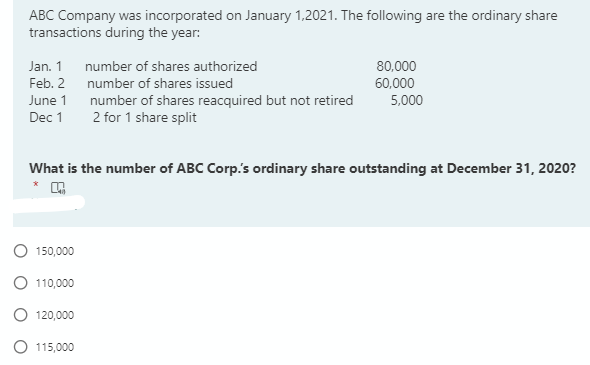 ABC Company was incorporated on January 1,2021. The following are the ordinary share
transactions during the year:
Jan. 1 number of shares authorized
Feb. 2 number of shares issued
80,000
60,000
June 1
5,000
Dec 1
number of shares reacquired but not retired
2 for 1 share split
What is the number of ABC Corp's ordinary share outstanding at December 31, 2020?
150,000
110,000
120,000
O 115,000
