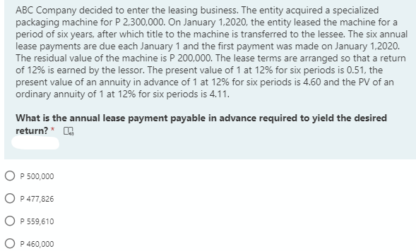 ABC Company decided to enter the leasing business. The entity acquired a specialized
packaging machine for P 2,300,000. On January 1,2020, the entity leased the machine for a
period of six years, after which title to the machine is transferred to the lessee. The six annual
lease payments are due each January 1 and the first payment was made on January 1,2020.
The residual value of the machine is P 200,000. The lease terms are arranged so that a return
of 12% is earned by the lessor. The present value of 1 at 12% for six periods is 0.51, the
present value of an annuity in advance of 1 at 12% for six periods is 4.60 and the PV of an
ordinary annuity of 1 at 12% for six periods is 4.11.
What is the annual lease payment payable in advance required to yield the desired
return? *
O P 500,000
O P 477,826
O P 559,610
O P 460,000
