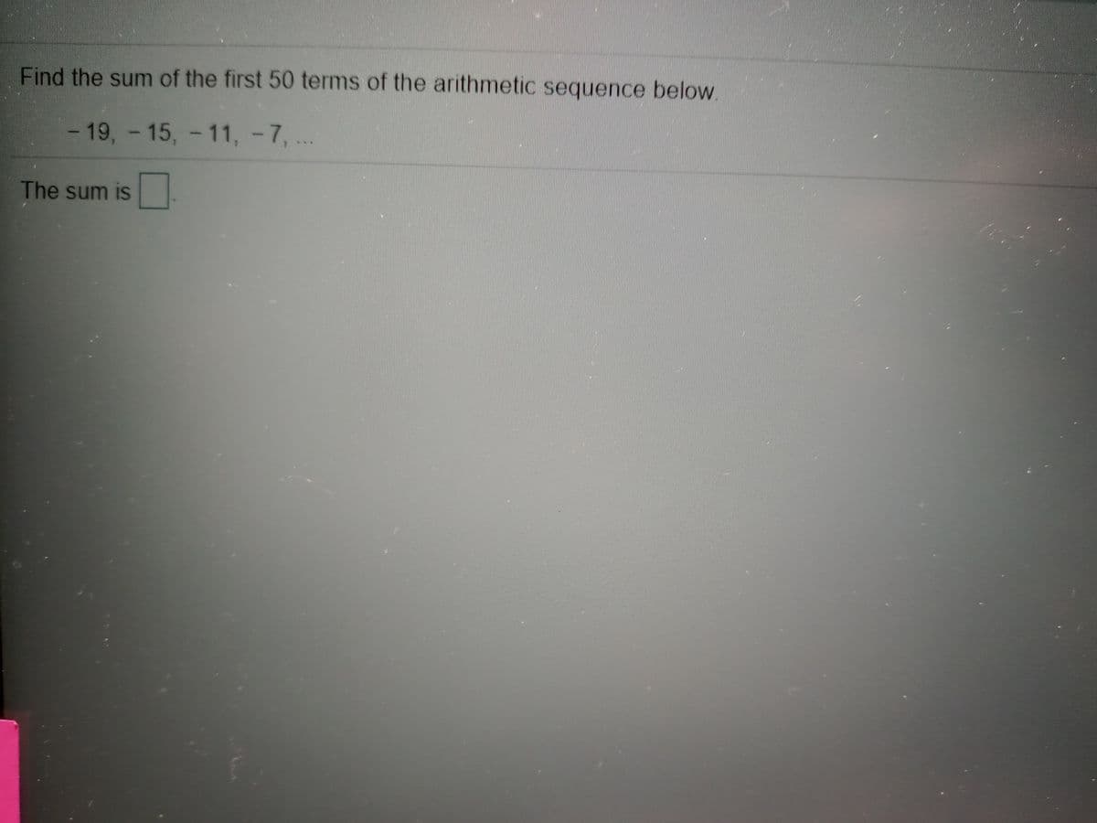 Find the sum of the first 50 terms of the arithmetic sequence below.
-19,-15, - 11, -7,
The sum is
