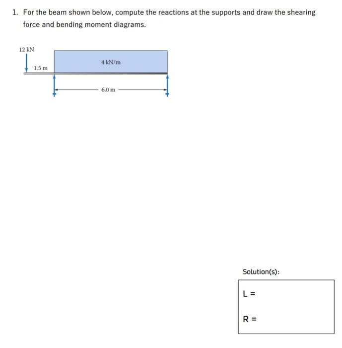 1. For the beam shown below, compute the reactions at the supports and draw the shearing
force and bending moment diagrams.
12 kN
1.5 m
4 kN/m
6.0 m
Solution(s):
L =
R=