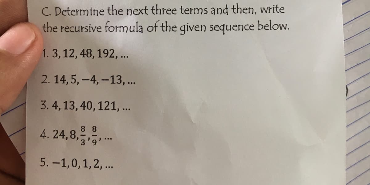 C. Determine the next three terms and then, write
the recursive formula of the given sequence below.
1. 3, 12, 48, 192, ...
2. 14,5,-4, -13,...
3. 4, 13, 40, 121, ...
88
4.24,8,...
5. -1,0, 1, 2, ...