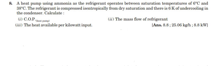 8. A heat pump using ammonia as the refrigerant operates between saturation temperatures of 6°C and
38°C. The refrigerant is compressed isentropically from dry saturation and there is 6 K of undercooling in
the condenser. Calculate :
(i) C.O.P.,
(iii) The heat available per kilowatt input.
(i) The mass flow of refrigerant
*(heat pump)
[Ans. 8.8 ; 25.06 kg/h ; 8.8 kW]
