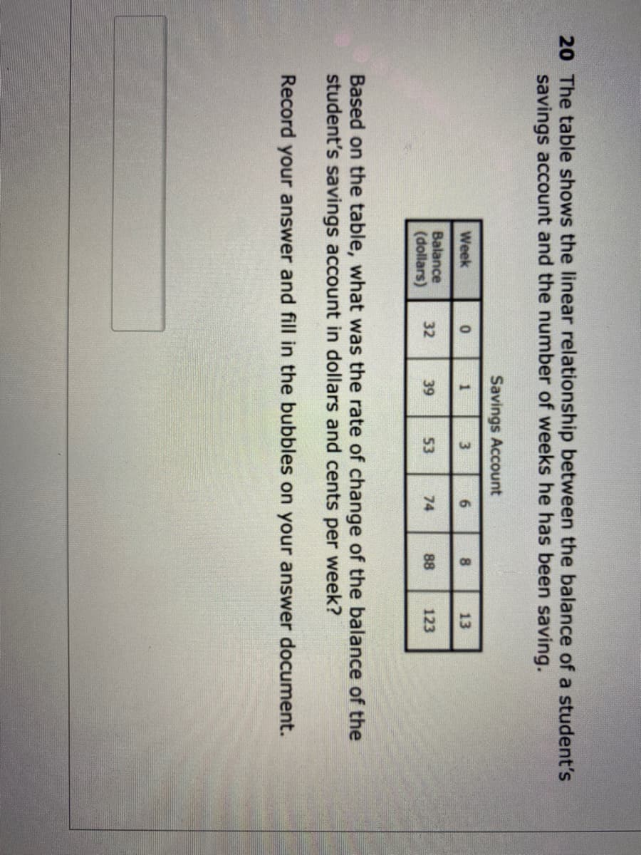 20 The table shows the linear relationship between the balance of a student's
savings account and the number of weeks he has been saving.
Savings Account
Week
6.
8.
13
Balance
(dollars)
32
39
53
74
88
123
Based on the table, what was the rate of change of the balance of the
student's savings account in dollars and cents per week?
Record your answer and fill in the bubbles on your answer document.
