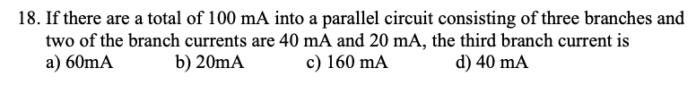 18. If there are a total of 100 mA into a parallel circuit consisting of three branches and
two of the branch currents are 40 mA and 20 mA, the third branch current is
a) 60mA
b) 20mA
c) 160 mA
d) 40 mA
