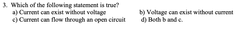 3. Which of the following statement is true?
a) Current can exist without voltage
c) Current can flow through an open circuit
b) Voltage can exist without current
d) Both b and c.
