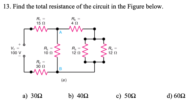 13. Find the total resistance of the circuit in the Figure below.
R, =
15 N
Re =
4 0
A
V =
100 V
R.
10 Ω
R, =
12 0
R, =
12 0
30 Ω
(a)
a) 302
b) 402
c) 502
d) 602
