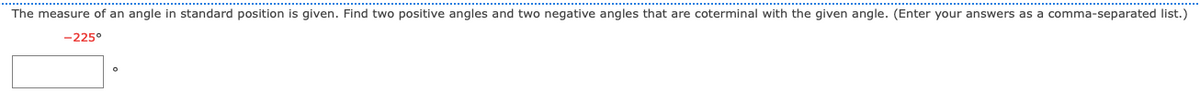 The measure of an angle in standard position is given. Find two positive angles and two negative angles that are coterminal with the given angle. (Enter your answers as a comma-separated list.)
-225°
