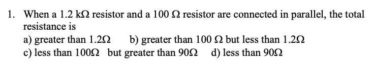 1. When a 1.2 kQ resistor and a 100 2 resistor are connected in parallel, the total
resistance is
a) greater than 1.2N
c) less than 100SN but greater than 902 d) less than 902
b) greater than 100 N but less than 1.22
