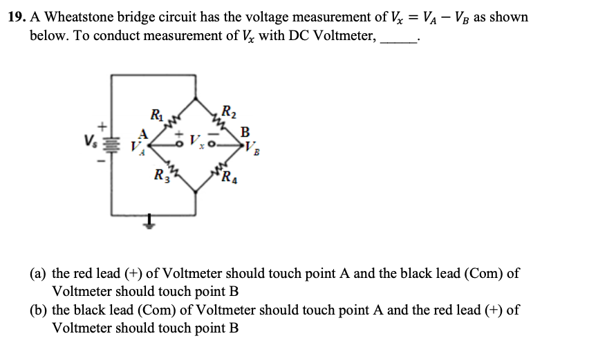 19. A Wheatstone bridge circuit has the voltage measurement of Vx = VA VB as shown
below. To conduct measurement of Vx with DC Voltmeter,
R₂
R₁
V₂
R3
RA
(a) the red lead (+) of Voltmeter should touch point A and the black lead (Com) of
Voltmeter should touch point B
(b) the black lead (Com) of Voltmeter should touch point A and the red lead (+) of
Voltmeter should touch point B
B
B
by