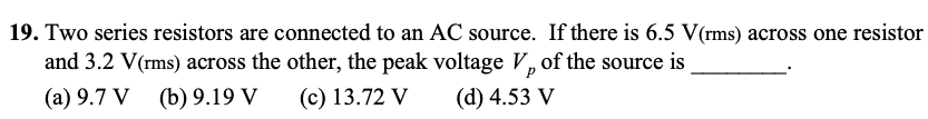 19. Two series resistors are connected to an AC source. If there is 6.5 V(rms) across one resistor
and 3.2 V(rms) across the other, the peak voltage V, of the source is
(a) 9.7 V (b) 9.19 V
(c) 13.72 V
(d) 4.53 V
