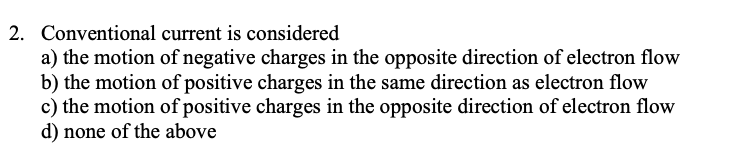 2. Conventional current is considered
a) the motion of negative charges in the opposite direction of electron flow
b) the motion of positive charges in the same direction as electron flow
c) the motion of positive charges in the opposite direction of electron flow
d) none of the above
