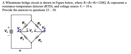 A Wheatstone bridge circuit is shown in Figure below, where R1=R:=R=1202, R. represents a
resistance-temperature detector (RTD), and voltage source V, = 10 v.
Provide the answers to questions 23 – 30.
R,
R,
R,
