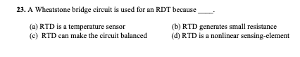 23. A Wheatstone bridge circuit is used for an RDT because
(a) RTD is a temperature sensor
(c) RTD can make the circuit balanced
(b) RTD generates small resistance
(d) RTD is a nonlinear sensing-element
