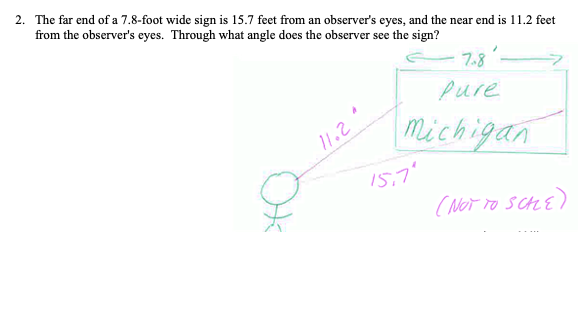 2. The far end of a 7.8-foot wide sign is 15.7 feet from an observer's eyes, and the near end is 11.2 feet
from the observer's eyes. Through what angle does the observer see the sign?
7.8
Pure
Michigan
11.2
15,7"
( NoT TO
schE)
