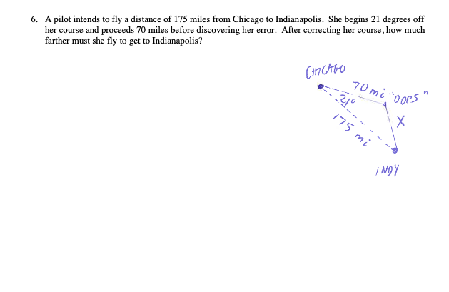 6. A pilot intends to fly a distance of 175 miles from Chicago to Indianapolis. She begins 21 degrees off
her course and proceeds 70 miles before discovering her error. After correcting her course, how much
farther must she fly to get to Indianapolis?
CH7 CAGO
70mi "0oPs
175 mi
i Ngy
