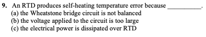 9. An RTD produces self-heating temperature error because
(a) the Wheatstone bridge circuit is not balanced
(b) the voltage applied to the circuit is too large
(c) the electrical power is dissipated over RTD
