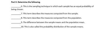 Part II. Determine the following.
6. This is the sampling technique in which each sample has an equal probability of
being chosen
7. This term describes the measures computed from the sample.
8. This term describes the measures computed from the population.
9. The difference between the sample means and the population mean
10. This is also called the probability distribution of the sample means.