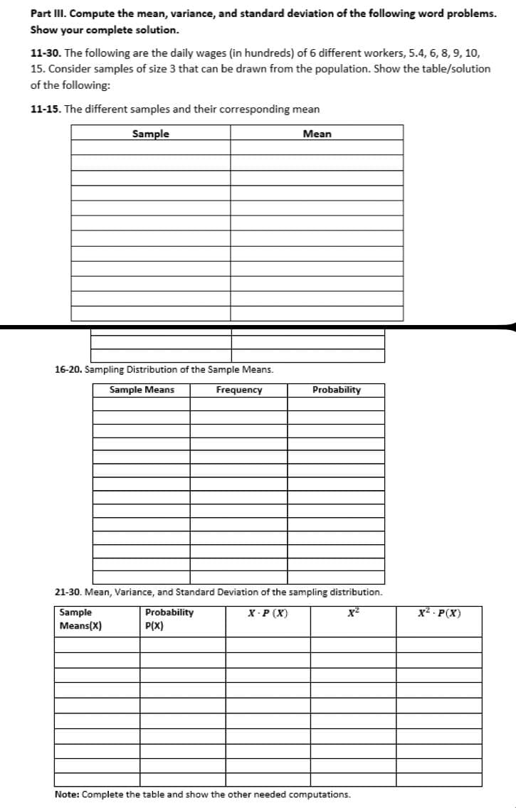 Part III. Compute the mean, variance, and standard deviation of the following word problems.
Show your complete solution.
11-30. The following are the daily wages (in hundreds) of 6 different workers, 5.4, 6, 8, 9, 10,
15. Consider samples of size 3 that can be drawn from the population. Show the table/solution
of the following:
11-15. The different samples and their corresponding mean
Sample
Mean
16-20. Sampling Distribution of the Sample Means.
Sample Means
Frequency
Probability
21-30. Mean, Variance, and Standard Deviation of the sampling distribution.
Probability
X-P(X)
Sample
Means(X)
P(X)
Note: Complete the table and show the other needed computations.
X² - P(X)