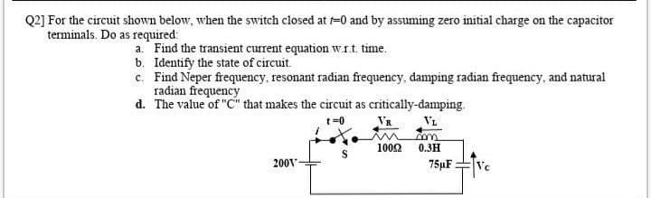 Q2] For the circuit shown below, when the switch closed at =0 and by assuming zero initial charge on the capacitor
terminals. Do as required:
a. Find the transient current equation wrt time.
b. Identify the state of circuit.
c. Find Neper frequency, resonant radian frequency, damping radian frequency, and natural
radian frequency
d. The value of "C" that makes the circuit as critically-damping.
VR
VL
1002
0.3H
200V
75µF
Vc
