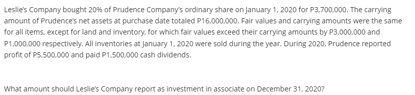 Leslie's Company bought 20% of Prudence Company's ordinary share on January 1, 2020 for P3,700,000. The carrying
amount of Prudence's net assets at purchase date totaled P16,000,000. Fair values and carrying amounts were the same
for all items, except for land and inventory, for which fair values exceed their carrying amounts by P3,000,000 and
P1,000,000 respectively. All inventories at January 1, 2020 were sold during the year. During 2020, Prudence reported
profit of P5,500,000 and paid P1,500,000 cash dividends.
What amount should Leslie's Company report as investment in associate on December 31, 2020?
