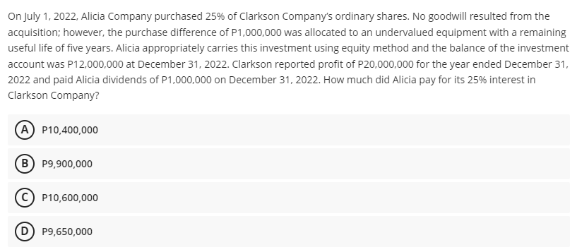 On July 1, 2022, Alicia Company purchased 25% of Clarkson Company's ordinary shares. No goodwill resulted from the
acquisition; however, the purchase difference of P1,000,000 was allocated to an undervalued equipment with a remaining
useful life of five years. Alicia appropriately carries this investment using equity method and the balance of the investment
account was P12,000,000 at December 31, 2022. Clarkson reported profit of P20,000,000 for the year ended December 31,
2022 and paid Alicia dividends of P1,000,000 on December 31, 2022. How much did Alicia pay for its 25% interest in
Clarkson Company?
A P10,400,000
B) P9,900,000
C) P10,600,000
D P9,650,000
