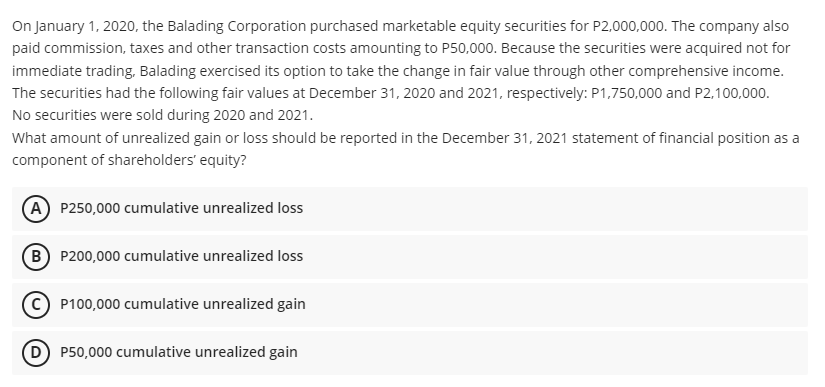 On January 1, 2020, the Balading Corporation purchased marketable equity securities for P2,000,000. The company also
paid commission, taxes and other transaction costs amounting to P50,000. Because the securities were acquired not for
immediate trading, Balading exercised its option to take the change in fair value through other comprehensive income.
The securities had the following fair values at December 31, 2020 and 2021, respectively: P1,750,000 and P2,100,000.
No securities were sold during 2020 and 2021.
What amount of unrealized gain or loss should be reported in the December 31, 2021 statement of financial position as a
component of shareholders' equity?
A P250,000 cumulative unrealized loss
B) P200,000 cumulative unrealized loss
P100,000 cumulative unrealized gain
D P50,000 cumulative unrealized gain
