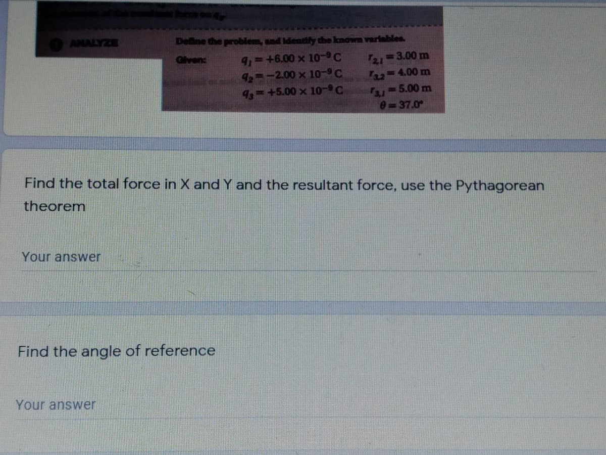 ANALYZE
Define the problem, and Identily the known varlables.
9,-+6.00 x 10-C
42 -2.00 x 10°C
4=+5.00 x 10-9C
T21 3.00 m
Faz-4.00 m
-5.00 m
Given:
0=37.0
Find the total force in X and Y and the resultant force, use the Pythagorean
theorem
Your answer
Find the angle of reference
Your answer
