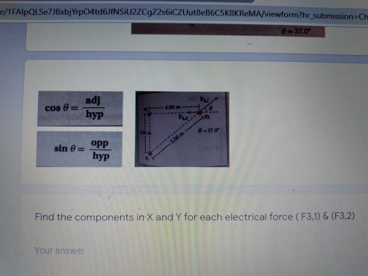 e/1FAlpQLSe7JBxbjYrp04td6JfNSiU2ZCgZ2s6iCZUut8eB6C5K8KReMA/viewform?hr_submission=Ch
0=37.0
adj
cos 0 =
4.00 m
ble hyp
3.00 m
0=37.0
opp
5.00 m
sin 0 =
hyp
Find the components in X and Y for each electrical force (F3,1) & (F3,2)
Your answer
