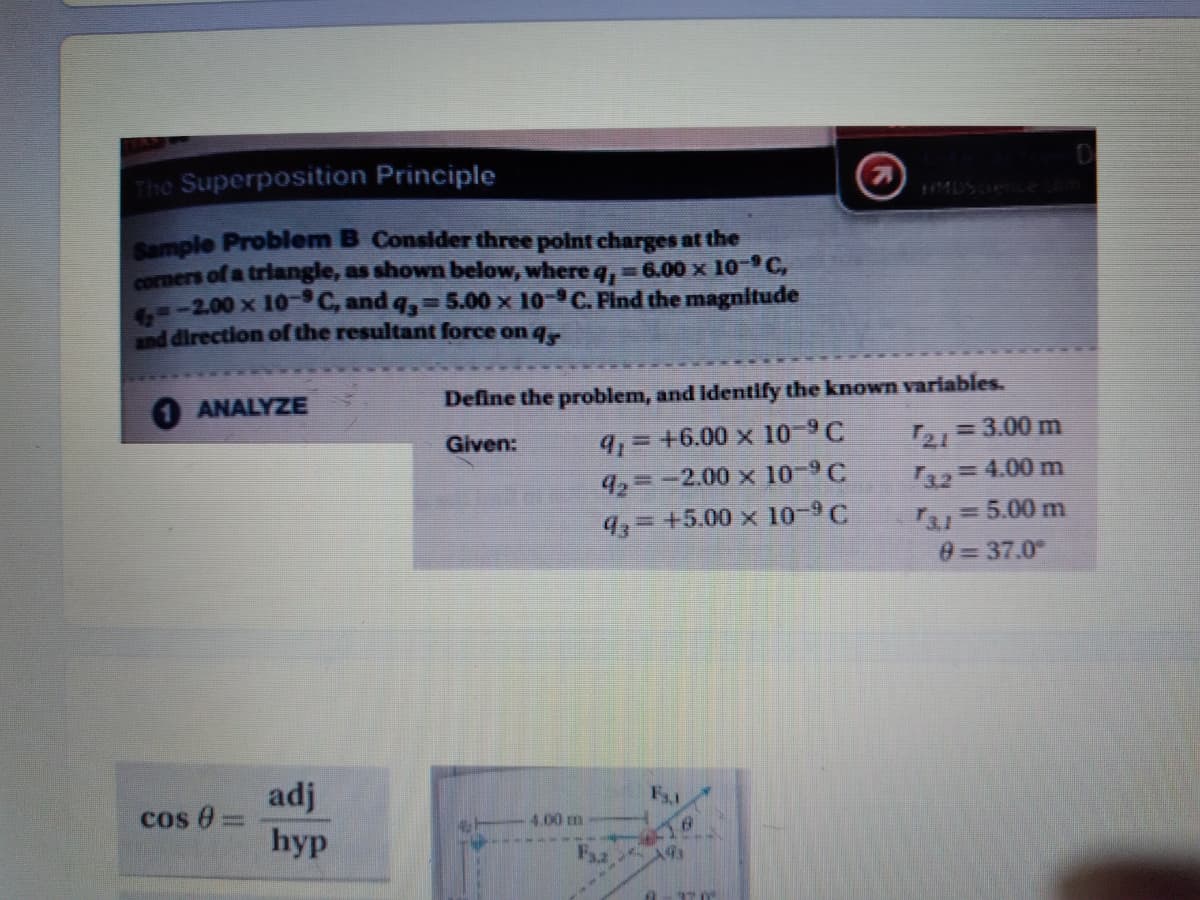 The Superposition Principle
Sample Problem B Consider three point charges at the
corners of a triangle, as shown below, where q,-6.00 x 10-9C,
-2.00 x 10C, and q, 5.00 x 10-9C. Find the magnitude
nd direction of the resultant force on q,-
1 ANALYZE
Define the problem, and Identify the known variables.
Given:
= +6.00 x 10-9C
3D3.00 m
=-2.00 x 10-9C
=D4.00 m
32=
= 5.00 m
9, = +5.00 x 10-9C
0=37.0
adj
cos 8-
4.00 m
hyp
