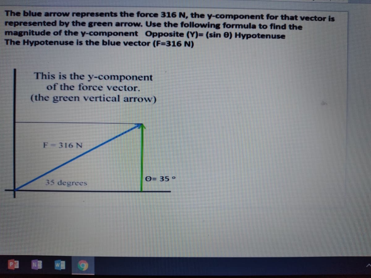 The blue arrow represents the force 316 N, the y-component for that vector is
represented by the green arrow. Use the following formula to find the
magnitude of the y-component Opposite (Y)= (sin e) Hypotenuse
The Hypotenuse is the blue vector (F=316 N)
This is the y-component
of the force vector.
(the green vertical arrow)
F-316 N
0= 35°
35 degrees
