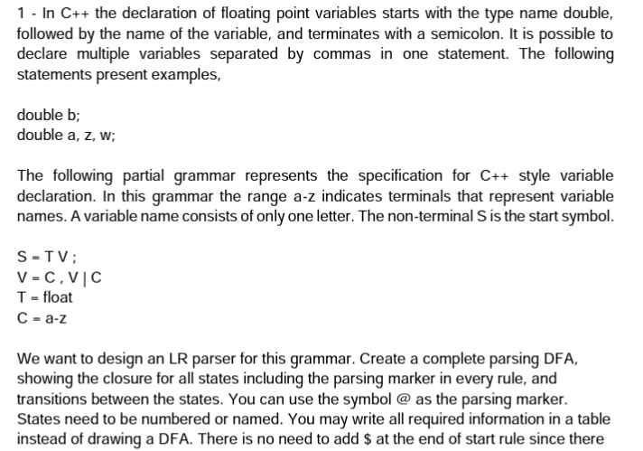 1 - In C++ the declaration of floating point variables starts with the type name double,
followed by the name of the variable, and terminates with a semicolon. It is possible to
declare multiple variables separated by commas in one statement. The following
statements present examples,
double b;
double a, z, w;
The following partial grammar represents the specification for C++ style variable
declaration. In this grammar the range a-z indicates terminals that represent variable
names. A variable name consists of only one letter. The non-terminal S is the start symbol.
S-TV;
V-C, VIC
T = float
C-a-z
We want to design an LR parser for this grammar. Create a complete parsing DFA,
showing the closure for all states including the parsing marker in every rule, and
transitions between the states. You can use the symbol @ as the parsing marker.
States need to be numbered or named. You may write all required information in a table
instead of drawing a DFA. There is no need to add $ at the end of start rule since there