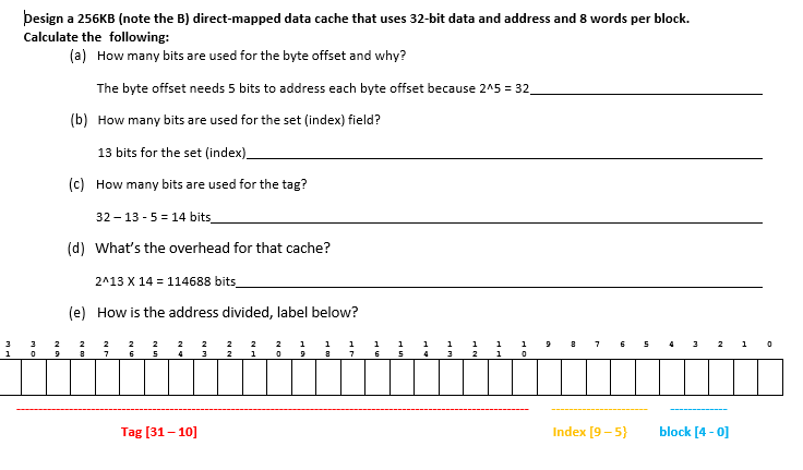 1
besign a 256KB (note the B) direct-mapped data cache that uses 32-bit data and address and 8 words per block.
Calculate the following:
(a) How many bits are used for the byte offset and why?
The byte offset needs 5 bits to address each byte offset because 2^5 = 32
(b) How many bits are used for the set (index) field?
3
0
13 bits for the set (index)__
(c) How many bits are used for the tag?
32-13-5= 14 bits_
(d) What's the overhead for that cache?
2^13 X 14 = 114688 bits_
(e) How is the address divided, label below?
8
7
Tag [31-10]
2
1
2 1
1
0 9 8
7
1
6
1
5
4
3
HE
0
Index [9-5}
m
2 1
block [4 - 0]
0