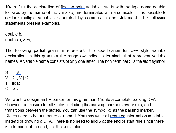 10- In C++ the declaration of floating point variables starts with the type name double,
followed by the name of the variable, and terminates with a semicolon. It is possible to
declare multiple variables separated by commas in one statement. The following
statements present examples,
double b;
double a, z, w:
The following partial grammar represents the specification for C++ style variable
declaration. In this grammar the range a-z indicates terminals that represent variable
names. A variable name consists of only one letter. The non-terminal S is the start symbol.
S=TV:
V=C, VIC
T = float
C = a-z
We want to design an LR parser for this grammar. Create a complete parsing DFA,
showing the closure for all states including the parsing marker in every rule, and
transitions between the states. You can use the symbol @ as the parsing marker.
States need to be numbered or named. You may write all required information in a table
instead of drawing a DFA. There is no need to add $ at the end of start rule since there
is a terminal at the end, i.e. the semicolon.