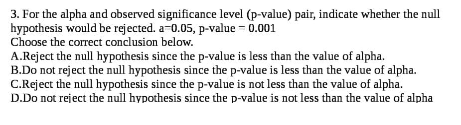 3. For the alpha and observed significance level (p-value) pair, indicate whether the null
hypothesis would be rejected. a30.05, p-value = 0.001
Choose the correct conclusion below.
A.Reject the null hypothesis since the p-value is less than the value of alpha.
B.Do not reject the null hypothesis since the p-value is less than the value of alpha.
C.Reject the null hypothesis since the p-value is not less than the value of alpha.
D.Do not reject the null hypothesis since the p-value is not less than the value of alpha
