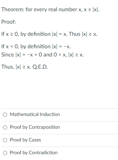 Theorem: for every real number x, x < |x].
Proof:
If x 2 0, by definition |x| = x. Thus |x| > x.
If x < 0, by definition |x| = -x.
Since |x| = -x > 0 and 0 > x, \x| > x.
Thus, |x| > x. Q.E.D.
Mathematical Induction
O Proof by Contraposition
O Proof by Cases
Proof by Contradiction
