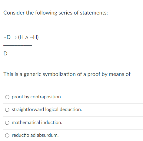 Consider the following series of statements:
-D = (H A -H)
D
This is a generic symbolization of a proof by means of
O proof by contraposition
straightforward logical deduction.
mathematical induction.
reductio ad absurdum.
