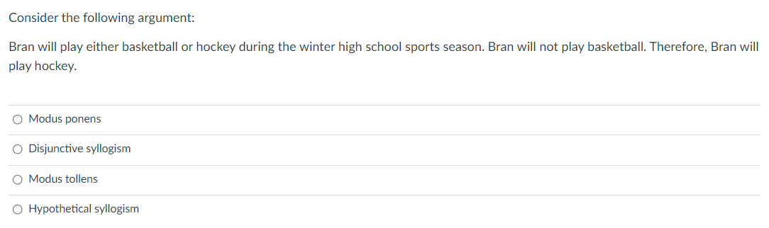 Consider the following argument:
Bran will play either basketball or hockey during the winter high school sports season. Bran will not play basketball. Therefore, Bran will
play hockey.
Modus ponens
O Disjunctive syllogism
O Modus tollens
O Hypothetical syllogism
