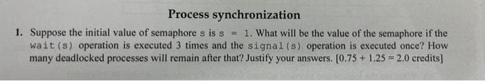 Process synchronization
1. Suppose the initial value of semaphore s is s = 1. What will be the value of the semaphore if the
wait (s) operation is executed 3 times and the signal (s) operation is executed once? How
many deadlocked processes will remain after that? Justify your answers. [0.75 +1.25=2.0 credits]