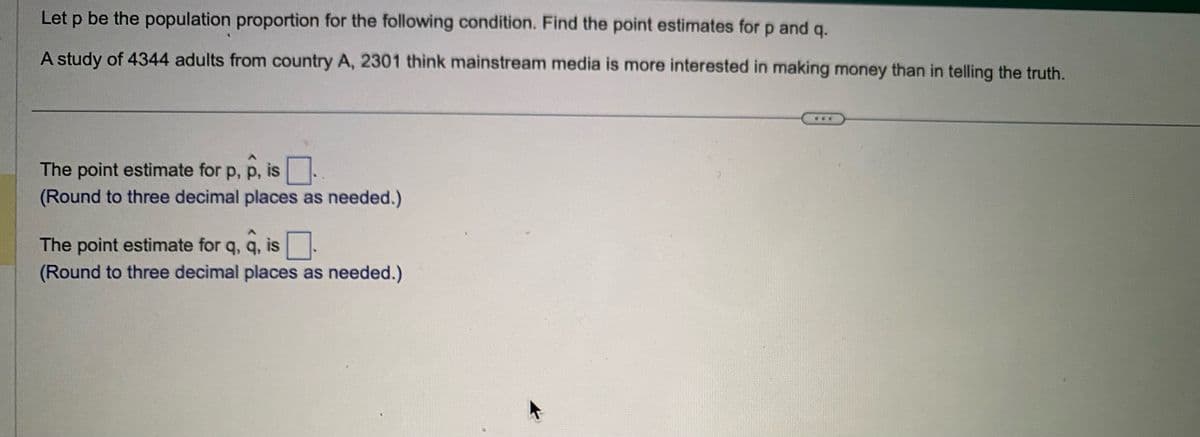 Let p be the population proportion for the following condition. Find the point estimates for p and q.
A study of 4344 adults from country A, 2301 think mainstream media is more interested in making money than in telling the truth.
The point estimate for p, p, is
(Round to three decimal places as needed.)
The point estimate for q, q, is .
(Round to three decimal places as needed.)