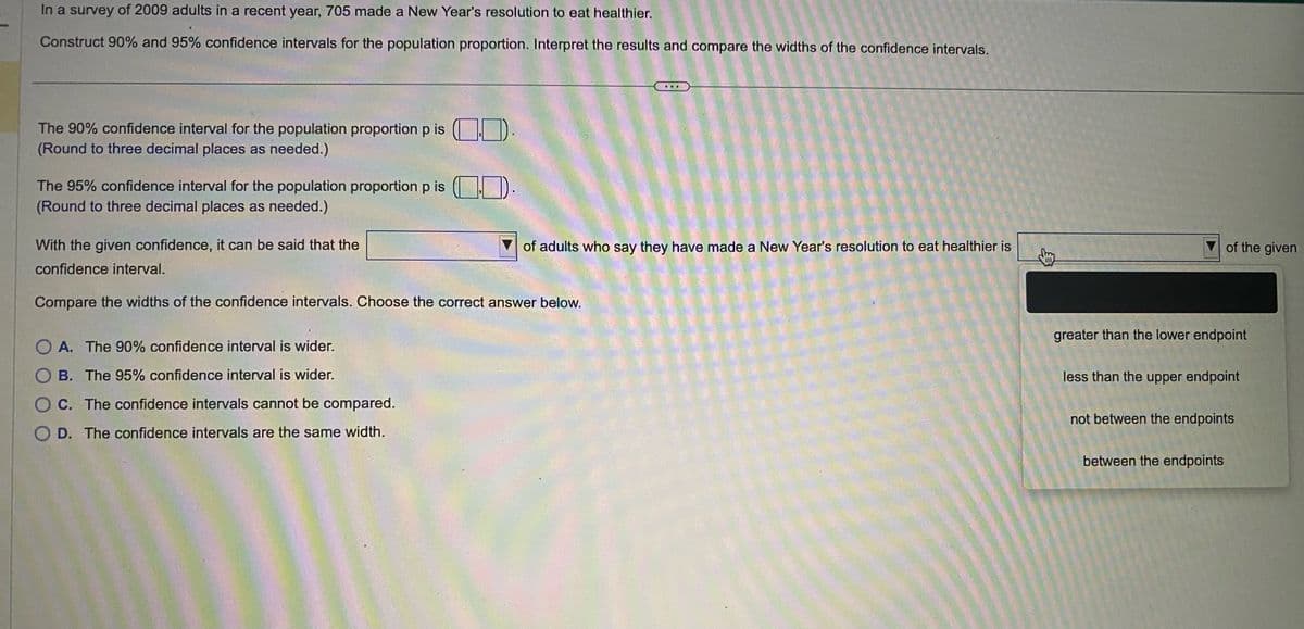 In a survey of 2009 adults in a recent year, 705 made a New Year's resolution to eat healthier.
Construct 90% and 95% confidence intervals for the population proportion. Interpret the results and compare the widths of the confidence intervals.
The 90% confidence interval for the population proportion p is )
(Round to three decimal places as needed.)
The 95% confidence interval for the population proportion p is).
(Round to three decimal places as needed.)
With the given confidence, it can be said that the
confidence interval.
of adults who say they have made a New Year's resolution to eat healthier is
Compare the widths of the confidence intervals. Choose the correct answer below.
A. The 90% confidence interval is wider.
B. The 95% confidence interval is wider.
C. The confidence intervals cannot be compared.
D. The confidence intervals are the same width.
of the given
greater than the lower endpoint
less than the upper endpoint
not between the endpoints
between the endpoints