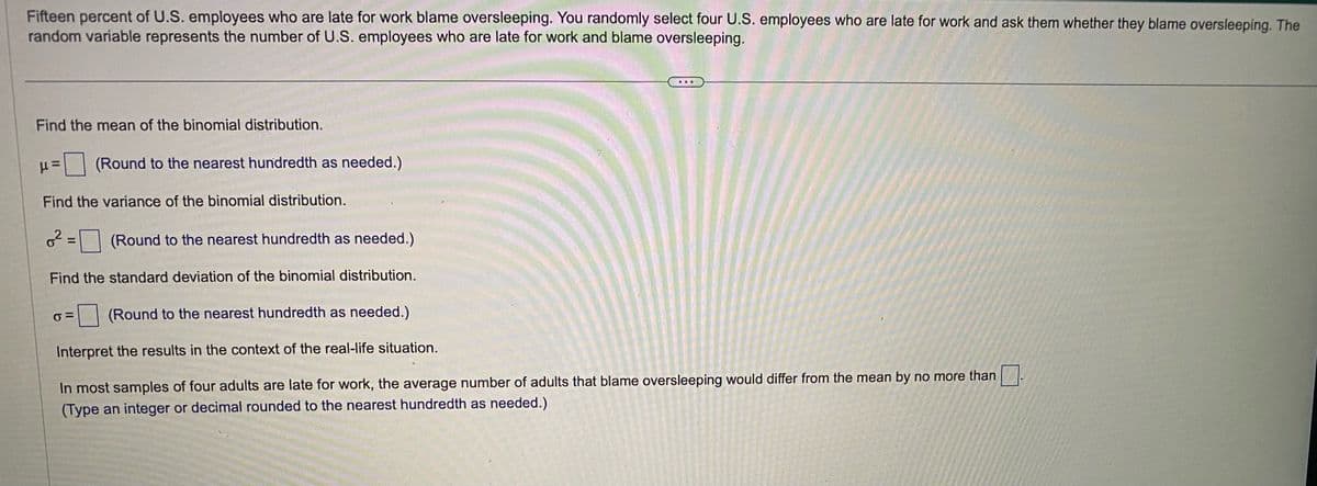 Fifteen percent of U.S. employees who are late for work blame oversleeping. You randomly select four U.S. employees who are late for work and ask them whether they blame oversleeping. The
random variable represents the number of U.S. employees who are late for work and blame oversleeping.
Find the mean of the binomial distribution.
H
Find the variance of the binomial distribution.
6²=
(Round to the nearest hundredth as needed.)
=
(Round to the nearest hundredth as needed.)
Find the standard deviation of the binomial distribution.
σ=
...
(Round to the nearest hundredth as needed.)
Interpret the results in the context of the real-life situation.
In most samples of four adults are late for work, the average number of adults that blame oversleeping would differ from the mean by no more than
(Type an integer or decimal rounded to the nearest hundredth as needed.)