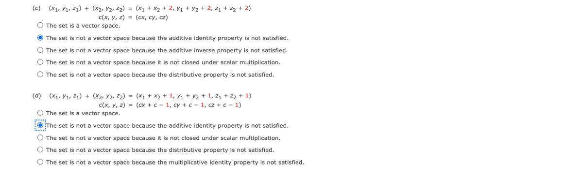 (c) (X1, Y1, Z1) + (x2, Y2, z2) = (X1 + x2 + 2, Y1 + Y2 + 2, z1 + z2 + 2)
c (x, у, 2) %lD (lх, су, с2)
O The set is a vector space.
O The set is not a vector space because the additive identity property is not satisfied.
O The set is not a vector space because the additive inverse property is not satisfied.
O The set is not a vector space because it is not closed under scalar multiplication.
O The set is not a vector space because the distributive property is not satisfied.
(d) (x1, Y1, Z1) + (x2, Y2, Z2) = (x1 + x2 + 1, y1 + Y2 + 1, z1 + Z2 + 1)
с (x, у, 2) %3l (сl + с- 1, су + с -1, cz + с - 1)
O The set is a vector space.
O The set is not a vector space because the additive identity property is not satisfied.
......
O The set is not a vector space because it is not closed under scalar multiplication.
O The set is not a vector space because the distributive property is not satisfied.
O The set is not a vector space because the multiplicative identity property is not satisfied.
