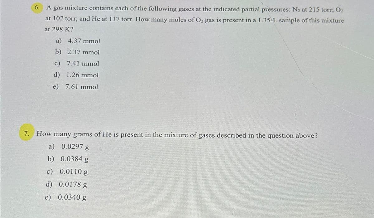 6.
A gas mixture contains each of the following gases at the indicated partial pressures: N2 at 215 torr; O₂
at 102 torr; and He at 117 torr. How many moles of O2 gas is present in a 1.35-L sample of this mixture
at 298 K?
a) 4.37 mmol
b) 2.37 mmol
c) 7.41 mmol
d) 1.26 mmol
e) 7.61 mmol
7. How many grams of He is present in the mixture of gases described in the question above?
a) 0.0297 g
b) 0.0384 g
c) 0.0110 g
d) 0.0178 g
e) 0.0340 g