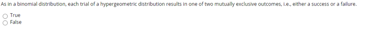 As in a binomial distribution, each trial of a hypergeometric distribution results in one of two mutually exclusive outcomes, i.e., either a success or a failure.
O True
O False
