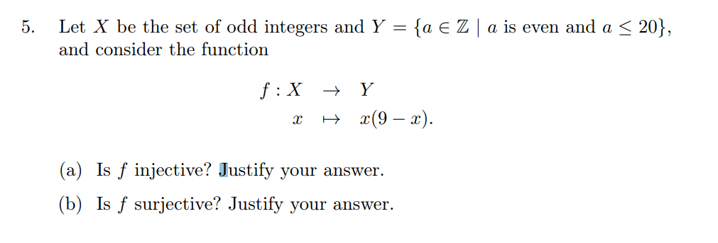 5.
Let X be the set of odd integers and Y = {a € Z | a is even and a ≤ 20},
and consider the function
f: X → Y
X → x(9-x).
(a) Is f injective? Justify your answer.
(b) Is f surjective? Justify your answer.