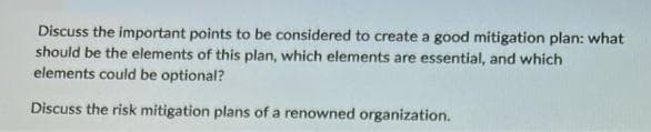 Discuss the important points to be considered to create a good mitigation plan: what
should be the elements of this plan, which elements are essential, and which
elements could be optional?
Discuss the risk mitigation plans of a renowned organization.